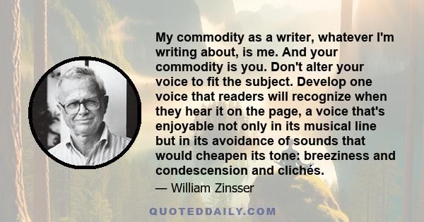 My commodity as a writer, whatever I'm writing about, is me. And your commodity is you. Don't alter your voice to fit the subject. Develop one voice that readers will recognize when they hear it on the page, a voice