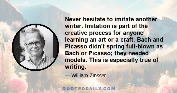 Never hesitate to imitate another writer. Imitation is part of the creative process for anyone learning an art or a craft. Bach and Picasso didn't spring full-blown as Bach or Picasso; they needed models. This is