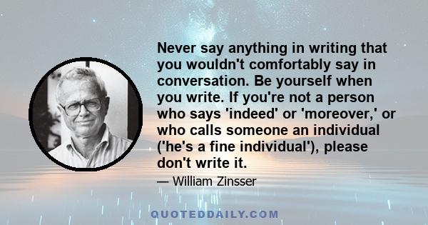 Never say anything in writing that you wouldn't comfortably say in conversation. Be yourself when you write. If you're not a person who says 'indeed' or 'moreover,' or who calls someone an individual ('he's a fine