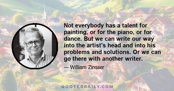 Not everybody has a talent for painting, or for the piano, or for dance. But we can write our way into the artist's head and into his problems and solutions. Or we can go there with another writer.