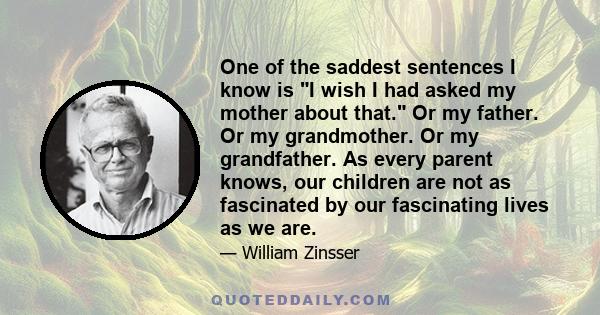 One of the saddest sentences I know is I wish I had asked my mother about that. Or my father. Or my grandmother. Or my grandfather. As every parent knows, our children are not as fascinated by our fascinating lives as