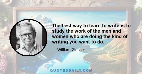 The best way to learn to write is to study the work of the men and women who are doing the kind of writing you want to do.