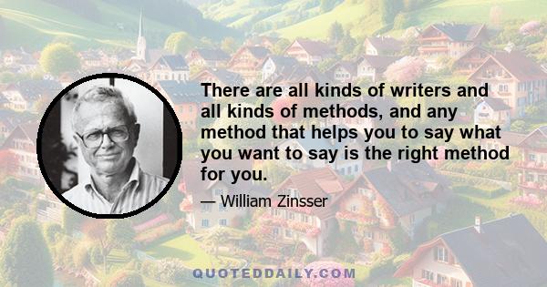 There are all kinds of writers and all kinds of methods, and any method that helps you to say what you want to say is the right method for you.