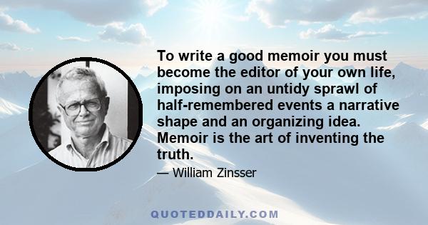 To write a good memoir you must become the editor of your own life, imposing on an untidy sprawl of half-remembered events a narrative shape and an organizing idea. Memoir is the art of inventing the truth.