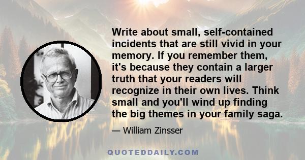 Write about small, self-contained incidents that are still vivid in your memory. If you remember them, it's because they contain a larger truth that your readers will recognize in their own lives. Think small and you'll 