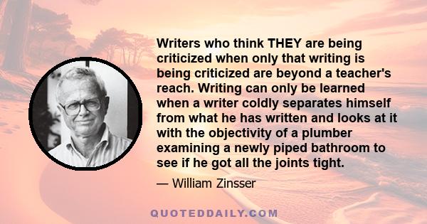 Writers who think THEY are being criticized when only that writing is being criticized are beyond a teacher's reach. Writing can only be learned when a writer coldly separates himself from what he has written and looks