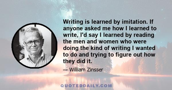 Writing is learned by imitation. If anyone asked me how I learned to write, I'd say I learned by reading the men and women who were doing the kind of writing I wanted to do and trying to figure out how they did it.