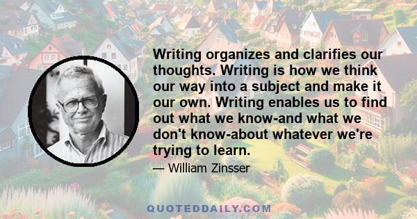 Writing organizes and clarifies our thoughts. Writing is how we think our way into a subject and make it our own. Writing enables us to find out what we know-and what we don't know-about whatever we're trying to learn.