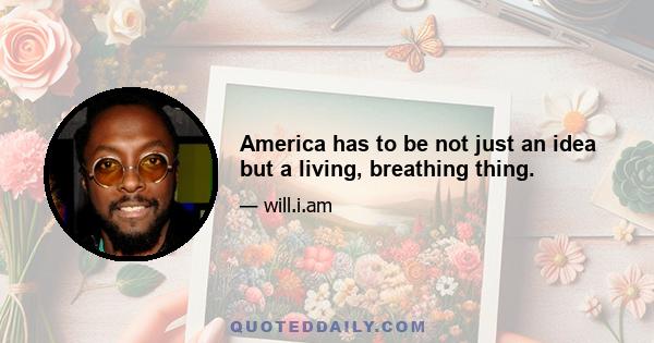 America has to be not just an idea but a living, breathing thing.