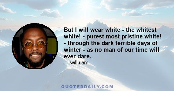 But I will wear white - the whitest white! - purest most pristine white! - through the dark terrible days of winter - as no man of our time will ever dare.