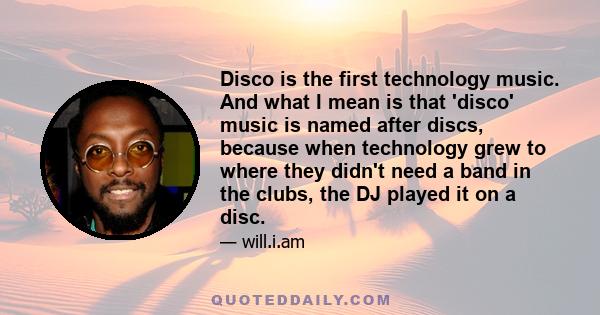 Disco is the first technology music. And what I mean is that 'disco' music is named after discs, because when technology grew to where they didn't need a band in the clubs, the DJ played it on a disc.