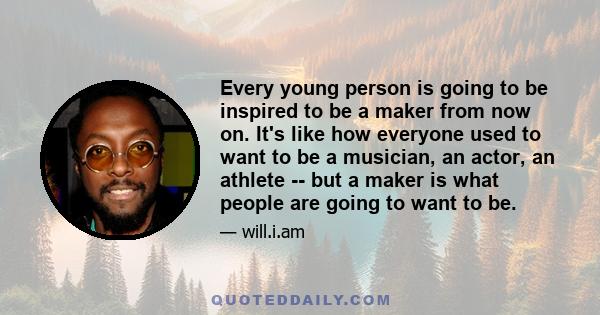 Every young person is going to be inspired to be a maker from now on. It's like how everyone used to want to be a musician, an actor, an athlete -- but a maker is what people are going to want to be.