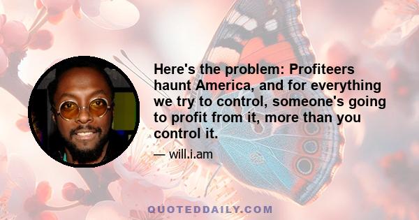 Here's the problem: Profiteers haunt America, and for everything we try to control, someone's going to profit from it, more than you control it.