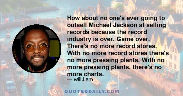 How about no one's ever going to outsell Michael Jackson at selling records because the record industry is over. Game over. There's no more record stores. With no more record stores there's no more pressing plants. With 