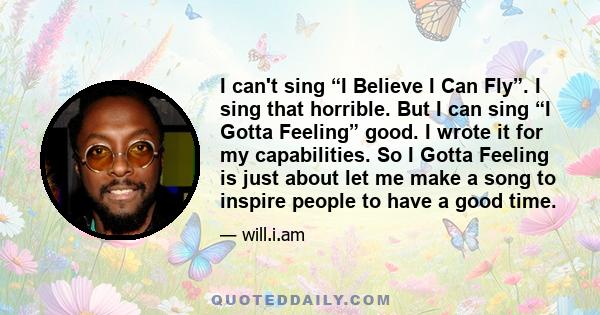 I can't sing “I Believe I Can Fly”. I sing that horrible. But I can sing “I Gotta Feeling” good. I wrote it for my capabilities. So I Gotta Feeling is just about let me make a song to inspire people to have a good time.