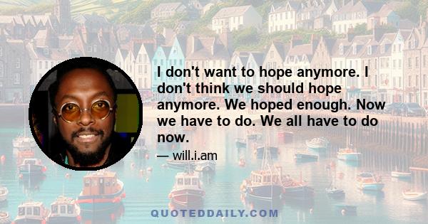 I don't want to hope anymore. I don't think we should hope anymore. We hoped enough. Now we have to do. We all have to do now.