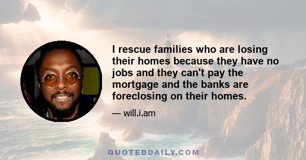 I rescue families who are losing their homes because they have no jobs and they can't pay the mortgage and the banks are foreclosing on their homes.