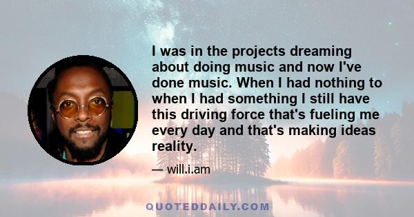 I was in the projects dreaming about doing music and now I've done music. When I had nothing to when I had something I still have this driving force that's fueling me every day and that's making ideas reality.