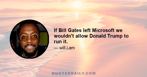 If Bill Gates left Microsoft we wouldn't allow Donald Trump to run it.