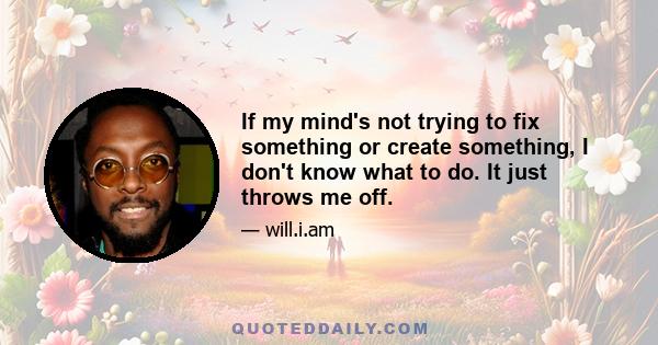 If my mind's not trying to fix something or create something, I don't know what to do. It just throws me off.