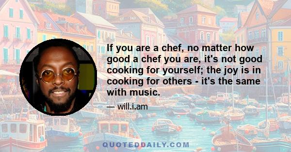 If you are a chef, no matter how good a chef you are, it's not good cooking for yourself; the joy is in cooking for others - it's the same with music.