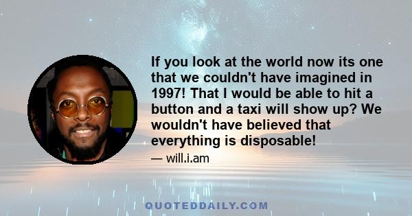 If you look at the world now its one that we couldn't have imagined in 1997! That I would be able to hit a button and a taxi will show up? We wouldn't have believed that everything is disposable!