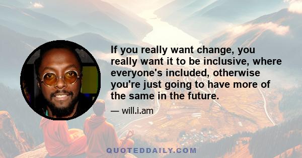 If you really want change, you really want it to be inclusive, where everyone's included, otherwise you're just going to have more of the same in the future.