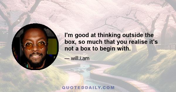 I'm good at thinking outside the box, so much that you realise it's not a box to begin with.