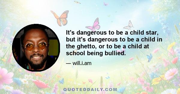 It's dangerous to be a child star, but it's dangerous to be a child in the ghetto, or to be a child at school being bullied.