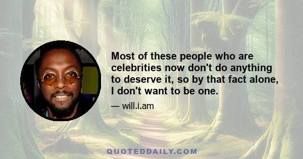 Most of these people who are celebrities now don't do anything to deserve it, so by that fact alone, I don't want to be one.