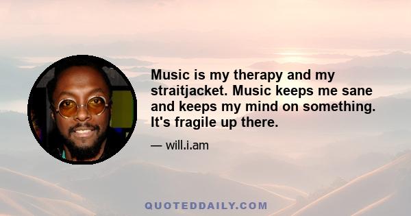 Music is my therapy and my straitjacket. Music keeps me sane and keeps my mind on something. It's fragile up there.