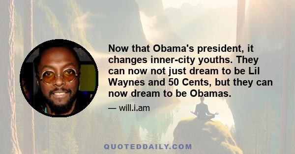 Now that Obama's president, it changes inner-city youths. They can now not just dream to be Lil Waynes and 50 Cents, but they can now dream to be Obamas.