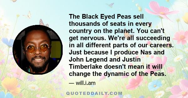 The Black Eyed Peas sell thousands of seats in every country on the planet. You can't get nervous. We're all succeeding in all different parts of our careers. Just because I produce Nas and John Legend and Justin