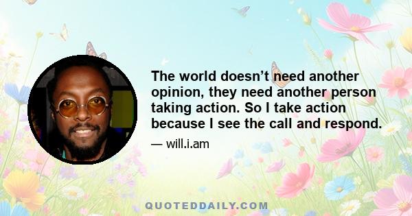 The world doesn’t need another opinion, they need another person taking action. So I take action because I see the call and respond.