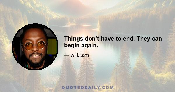 Things don’t have to end. They can begin again.