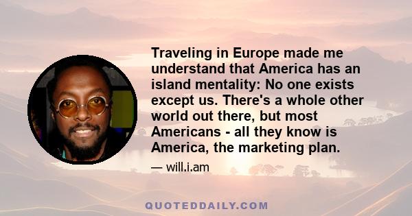 Traveling in Europe made me understand that America has an island mentality: No one exists except us. There's a whole other world out there, but most Americans - all they know is America, the marketing plan.