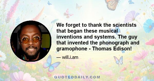 We forget to thank the scientists that began these musical inventions and systems. The guy that invented the phonograph and gramophone - Thomas Edison!