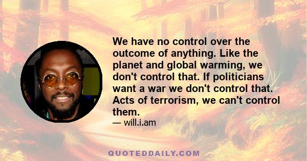 We have no control over the outcome of anything. Like the planet and global warming, we don't control that. If politicians want a war we don't control that. Acts of terrorism, we can't control them.