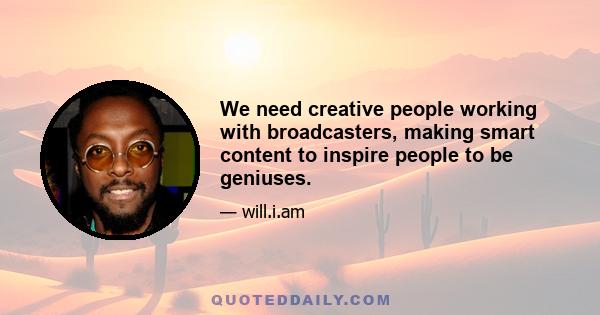 We need creative people working with broadcasters, making smart content to inspire people to be geniuses.