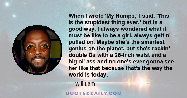 When I wrote 'My Humps,' I said, 'This is the stupidest thing ever,' but in a good way. I always wondered what it must be like to be a girl, always gettin' pulled on. Maybe she's the smartest genius on the planet, but