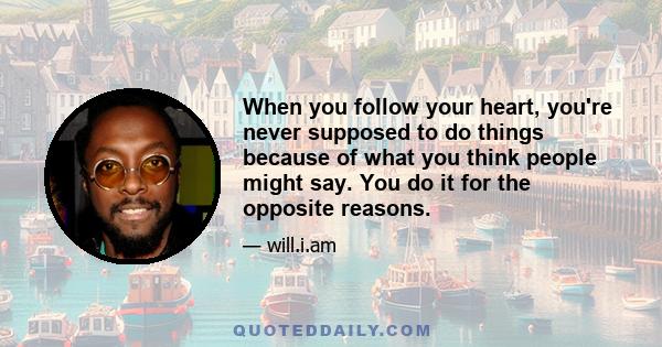 When you follow your heart, you're never supposed to do things because of what you think people might say. You do it for the opposite reasons.