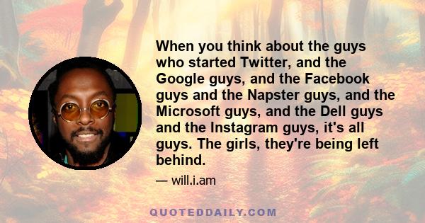 When you think about the guys who started Twitter, and the Google guys, and the Facebook guys and the Napster guys, and the Microsoft guys, and the Dell guys and the Instagram guys, it's all guys. The girls, they're