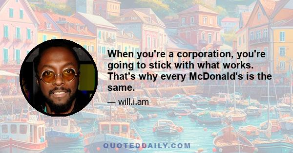 When you're a corporation, you're going to stick with what works. That's why every McDonald's is the same.