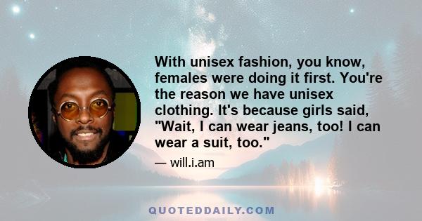 With unisex fashion, you know, females were doing it first. You're the reason we have unisex clothing. It's because girls said, Wait, I can wear jeans, too! I can wear a suit, too.