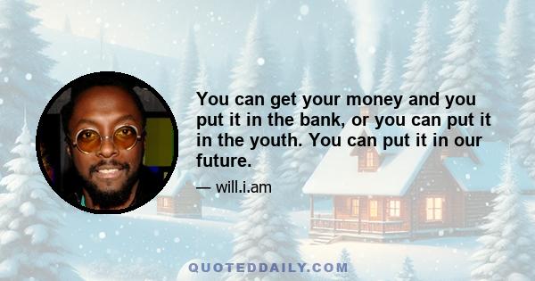 You can get your money and you put it in the bank, or you can put it in the youth. You can put it in our future.