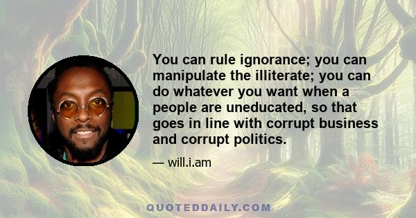 You can rule ignorance; you can manipulate the illiterate; you can do whatever you want when a people are uneducated, so that goes in line with corrupt business and corrupt politics.