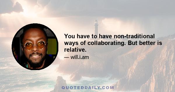 You have to have non-traditional ways of collaborating. But better is relative.