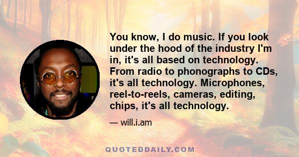 You know, I do music. If you look under the hood of the industry I'm in, it's all based on technology. From radio to phonographs to CDs, it's all technology. Microphones, reel-to-reels, cameras, editing, chips, it's all 