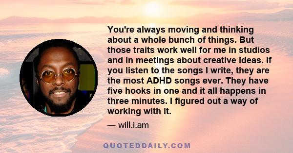 You're always moving and thinking about a whole bunch of things. But those traits work well for me in studios and in meetings about creative ideas. If you listen to the songs I write, they are the most ADHD songs ever.