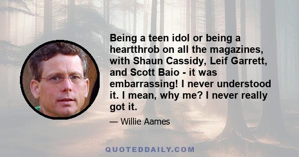 Being a teen idol or being a heartthrob on all the magazines, with Shaun Cassidy, Leif Garrett, and Scott Baio - it was embarrassing! I never understood it. I mean, why me? I never really got it.